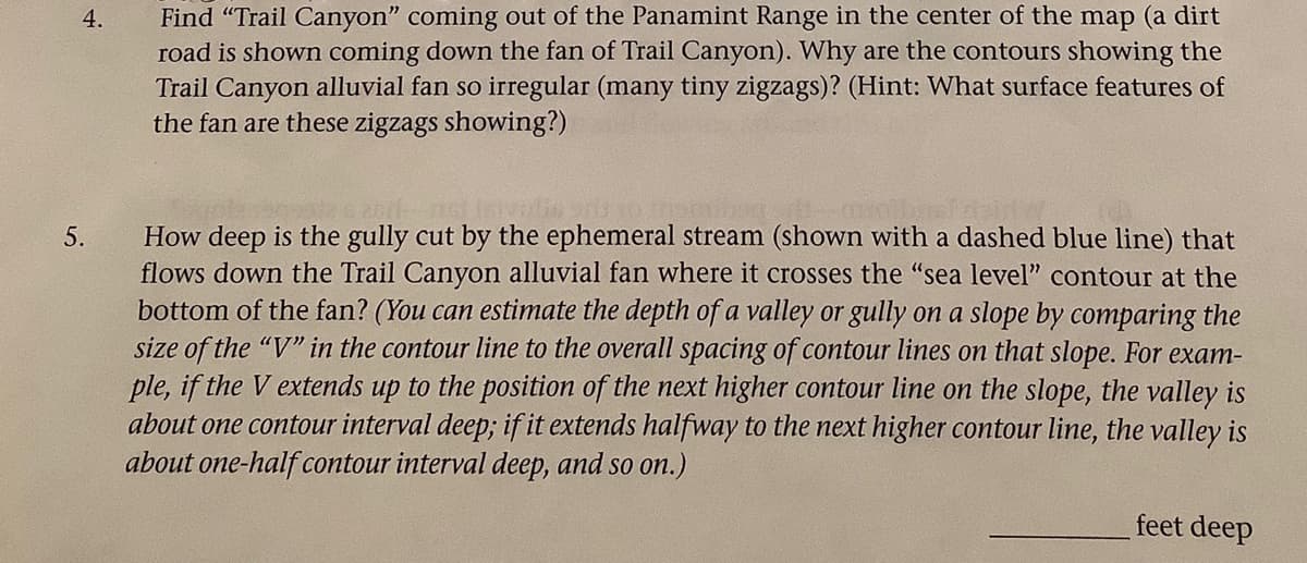 4.
5.
Find "Trail Canyon" coming out of the Panamint Range in the center of the map (a dirt
road is shown coming down the fan of Trail Canyon). Why are the contours showing the
Trail Canyon alluvial fan so irregular (many tiny zigzags)? (Hint: What surface features of
the fan are these zigzags showing?)
How deep is the gully cut by the ephemeral stream (shown with a dashed blue line) that
flows down the Trail Canyon alluvial fan where it crosses the "sea level" contour at the
bottom of the fan? (You can estimate the depth of a valley or gully on a slope by comparing the
size of the "V" in the contour line to the overall spacing of contour lines on that slope. For exam-
ple, if the V extends up to the position of the next higher contour line on the slope, the valley is
about one contour interval deep; if it extends halfway to the next higher contour line, the valley is
about one-half contour interval deep, and so on.)
feet deep