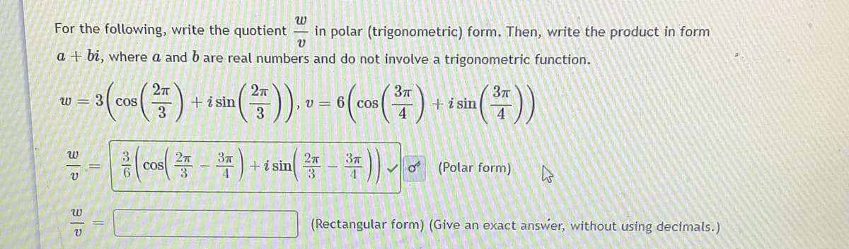 For the following, write the quotient
in polar (trigonometric) form. Then, write the product in form
a + bi, where a and b are real numbers and do not involve a trigonometric function.
+ i sin
3
w = 3 cOS
+i sin
4
, v = 6[ CoS
3
3
cos
37
+i sin
4
37
6.
3
3
Vo (Polar form)
(Rectangular form) (Give an exact answer, without using decimals.)

