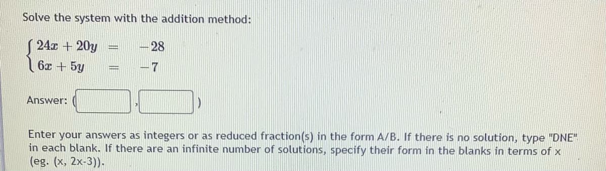 Solve the system with the addition method:
( 24x + 20y
28
6x +5y
Answer:
Enter your answers as integers or as reduced fraction(s) in the form A/B. If there is no solution, type "DNE"
in each blank. If there are an infinite number of solutions, specify their form in the blanks in terms of x
(eg. (x, 2x-3)).
