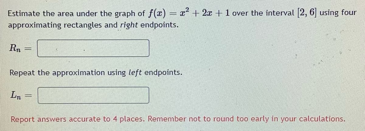 Estimate the area under the graph of f(x) = x² + 2x + 1 over the interval [2, 6] using four
approximating rectangles and right endpoints.
Rn
Repeat the approximation using left endpoints.
Ln
Report answers accurate to 4 places. Remember not to round too early in your calculations.