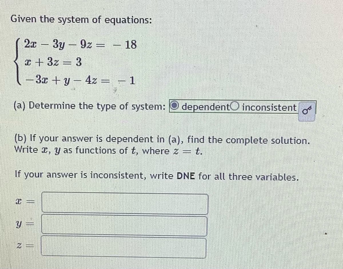 Given the system of equations:
2x
-3y-9z =
18
a + 3z 3
-3x +y-4z
(a) Determine the type of system:
dependentO inconsistent o
(b) If your answer is dependent in (a), find the complete solution.
Write r, y as functions of t, where z = t.
If your answer is inconsistent, write DNE for all three variables.
