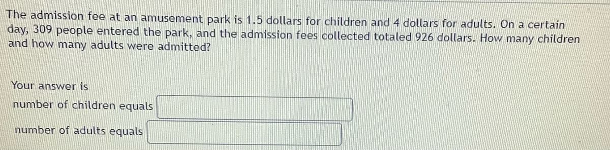 The admission fee at an amusement park is 1.5 dollars for children and 4 dollars for adults. On a certain
day, 309 people entered the park, and the admission fees collected totaled 926 dollars. How many children
and how many adults were admitted?
Your answer is
number of children equals
number of adults equals
