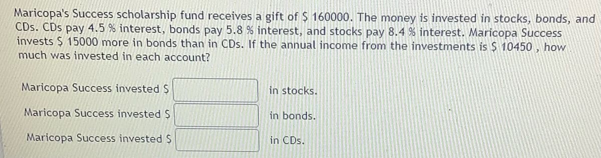 Maricopa's Success scholarship fund receives a gift of $ 160000. The money is invested in stocks, bonds, and
CDs. CDs pay 4.5 % interest, bonds pay 5.8 % interest, and stocks pay 8.4 % interest. Maricopa Success
invests $ 15000 more in bonds than in CDs. If the annual income from the investments is$ 10450 , how
much was invested in each account?
Maricopa Success invested $
in stocks.
Maricopa Success invested $
in bonds.
Maricopa Success invested $
in CDs.
