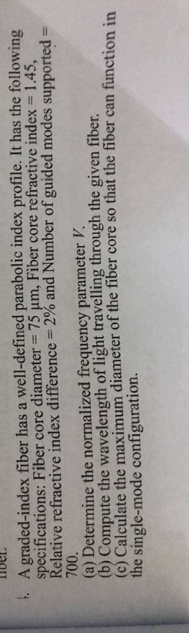 1. A graded-index fiber has a well-defined parabolic index profile. It has the following
specifications: Fiber core diameter = 75 um, Fiber core refractive index = 1.45,
Relative refractive index difference 2% and Number of guided modes supported% =
700.
|3D
%3D
(a) Determine the normalized frequency parameter V.
(b) Compute the wavelength of light travelling through the given fiber.
(c) Calculate the maximum diameter of the fiber core so that the fiber can function in
the single-mode configuration.
