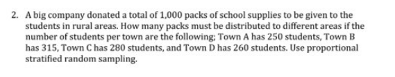 2. A big company donated a total of 1,000 packs of school supplies to be given to the
students in rural areas. How many packs must be distributed to different areas if the
number of students per town are the following; Town A has 250 students, Town B
has 315, Town C has 280 students, and Town D has 260 students. Use proportional
stratified random sampling.
