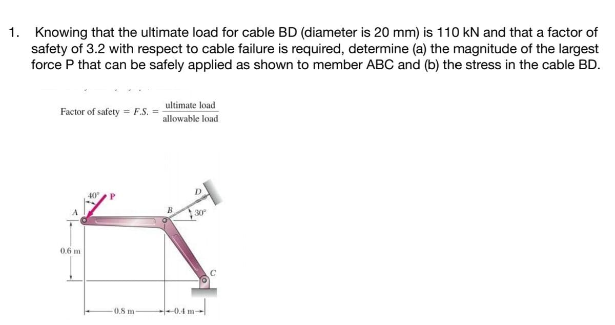 1.
Knowing that the ultimate load for cable BD (diameter is 20 mm) is 110 kN and that a factor of
safety of 3.2 with respect to cable failure is required, determine (a) the magnitude of the largest
force P that can be safely applied as shown to member ABC and (b) the stress in the cable BD.
ultimate load
Factor of safety
= F.S. =
allowable load
40°
A
30
0.6 m
0.8 m
+0.4 m-
