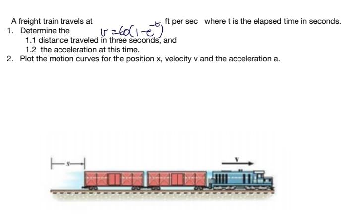 A freight train travels at
1. Determine the
1.1 distance traveled in three seconds, and
ft per sec where t is the elapsed time in seconds.
1.2 the acceleration at this time.
2. Plot the motion curves for the position x, velocity v and the acceleration a.
