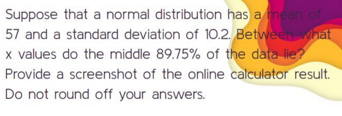Suppose that a normal distribution has a mean of
57 and a standard deviation of 10.2. Between what
x values do the middle 89.75% of the data lie?
Provide a screenshot of the online calculator result.
Do not round off your answers.
