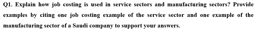 Q1. Explain how job costing is used in service sectors and manufacturing sectors? Provide
examples by citing one job costing example of the service sector and one example of the
manufacturing sector of a Saudi company to support your answers.
