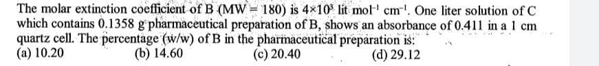 The molar extinction coefficient of B (MW = 180) is 4×10° lit mol' cm'. One liter solution of C
which contains 0.1358 g pharmaceutical preparation of B, shows an absorbance of 0.411 in a 1 cm
quartz cell. The percentage (w/w) of B in the pharmaceutical preparation is:
(a) 10.20
(b) 14.60
(c) 20.40
(d) 29.12
