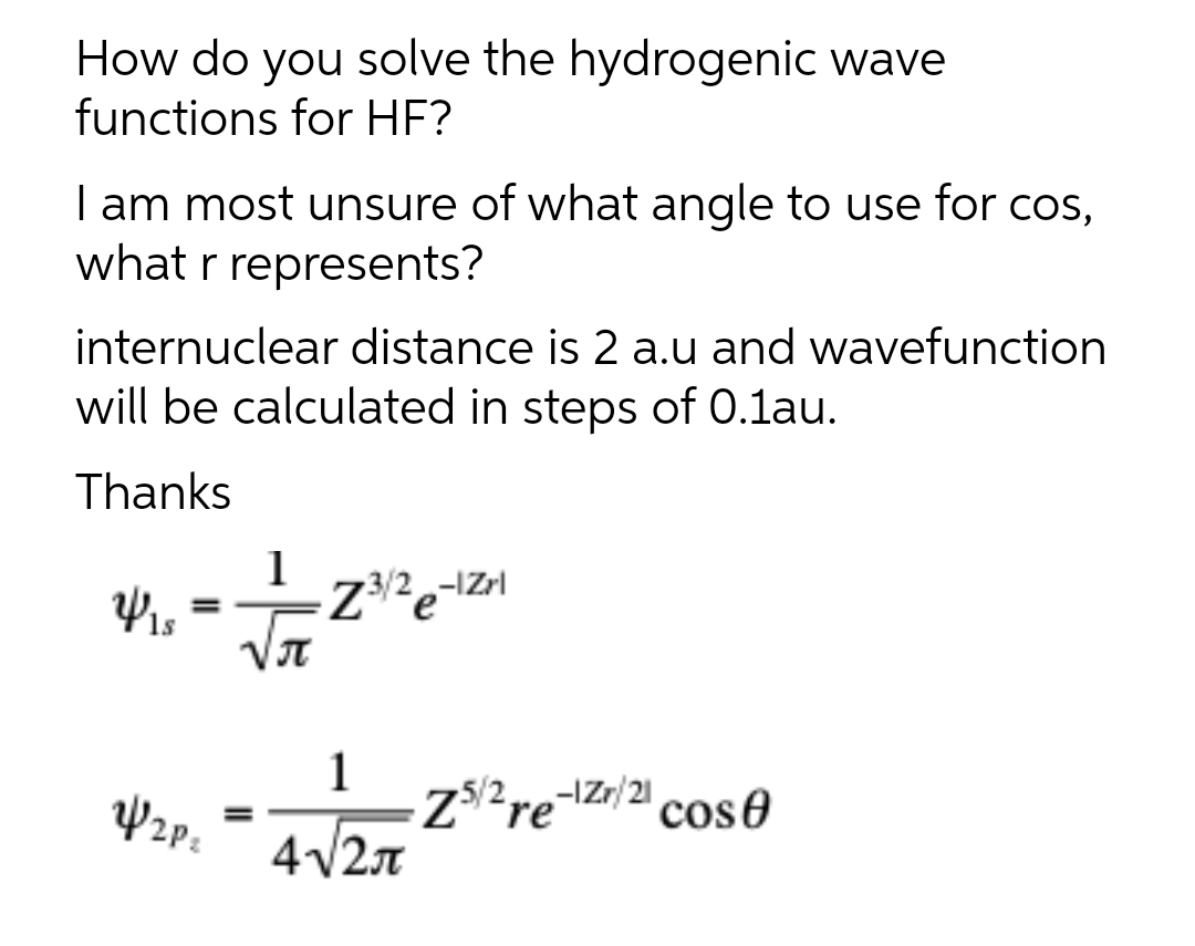 How do you solve the hydrogenic wave
functions for HF?
I am most unsure of what angle to use for cos,
what r represents?
internuclear distance is 2 a.u and wavefunction
will be calculated in steps of 0.1au.
Thanks
1
Z3/2,-IZrl
%3D
JT
1
Z$2re-¬Zr/21
cose
4v2n
