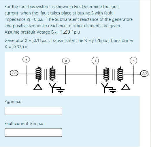 For the four bus system as shown in Fig. Determine the fault
current when the fault takes place at bus no.2 with fault
impedance Zf =0 p.u. The Subtransient reactance of the generators
and positive sequence reactance of other elements are given.
Assume prefault Votage Eth= 120° p.u
Generator X = j0.11p.u ; Transmission line X = j0.26p.u ; Transformer
X = j0.37p.u
G2
Y=
Zth in p.u
Fault current Iț in p.u
