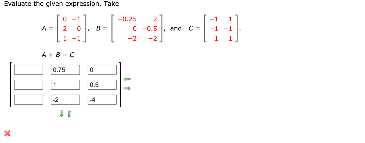 Evaluate the given expression. Take
-1
-0.25
-1
1
A =
2
B =
0 -0.5
and
C =
-1
-1
1
-1
-2
-2
1
1
А + В — С
0.75
1
0.5
-2
-4
