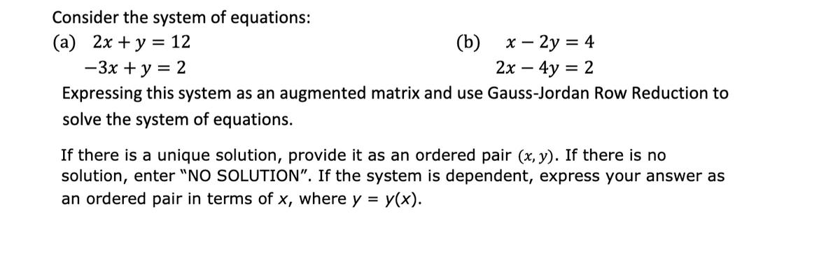 Consider the system of equations:
(а) 2х + у %3 12
— Зх + у %3D 2
(b)
х — 2у %3D 4
2х — 4y %3D 2
Expressing this system as an augmented matrix and use Gauss-Jordan Row Reduction to
solve the system of equations.
If there is a unique solution, provide it as an ordered pair (x, y). If there is no
solution, enter "NO SOLUTION". If the system is dependent, express your answer as
У(x).
an ordered pair in terms of x, where y =
