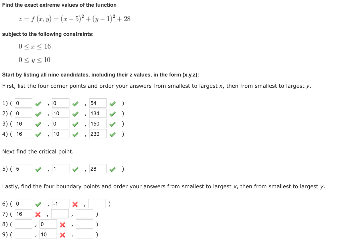 Find the exact extreme values of the function
: = f (x, y) = (x – 5)² + (y – 1)² + 28
-
subject to the following constraints:
0 <x < 16
0 < y< 10
Start by listing all nine candidates, including their z values, in the form (x,y,z):
First, list the four corner points and order your answers from smallest to largest x, then from smallest to largest y.
1) ( 0
54
2) ( 0
10
134
3) ( 16
150
4) ( 16
10
230
Next find the critical point.
5) ( 5
1
28
Lastly, find the four boundary points and order your answers from smallest to largest x, then from smallest to largest y.
6) ( 0
-1
7) ( 16
8) (
9) (
10
