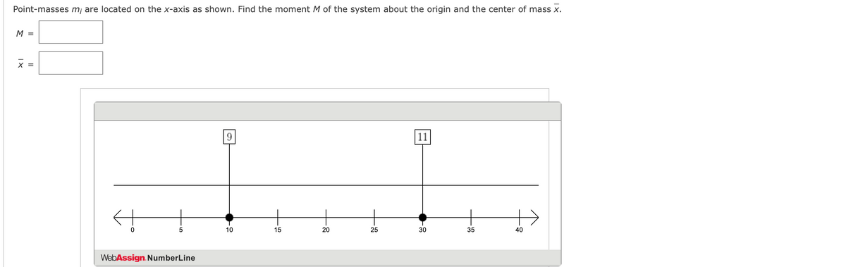 Point-masses m¡ are located on the x-axis as shown. Find the moment M of the system about the origin and the center of mass x.
M =
X =
9.
|11
10
15
20
25
30
35
40
WebAssign. NumberLine

