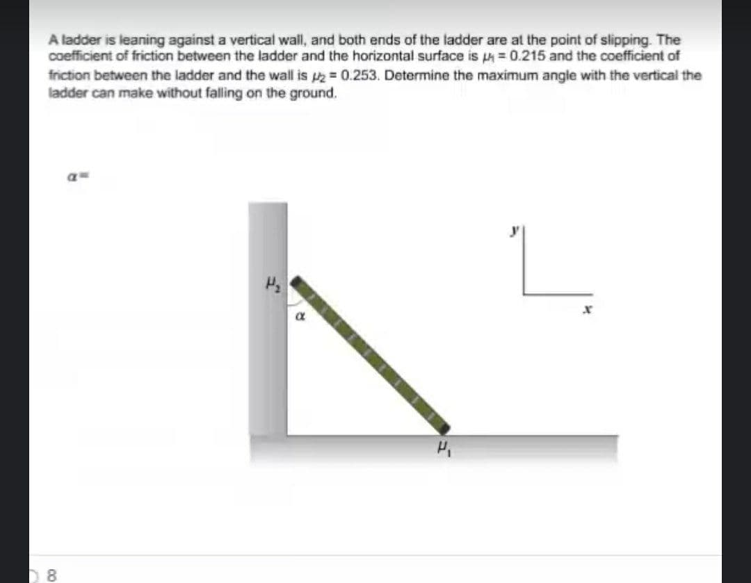 A ladder is leaning against a vertical wall, and both ends of the ladder are at the point of slipping. The
coefficient of friction between the ladder and the horizontal surface is =0.215 and the coefficient of
friction between the ladder and the wall is = 0.253. Determine the maximum angle with the vertical the
ladder can make without falling on the ground.
8.
