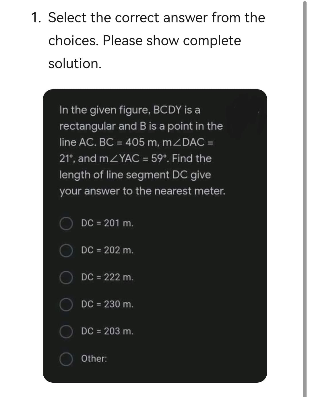 1. Select the correct answer from the
choices. Please show complete
solution.
In the given figure, BCDY is a
rectangular and B is a point in the
line AC. BC = 405 m, mZDAC =
%3D
21°, and mZYAC = 59°. Find the
length of line segment DC give
your answer to the nearest meter.
DC = 201 m.
DC = 202 m.
DC = 222 m.
DC = 230 m.
DC = 203 m.
Other:
