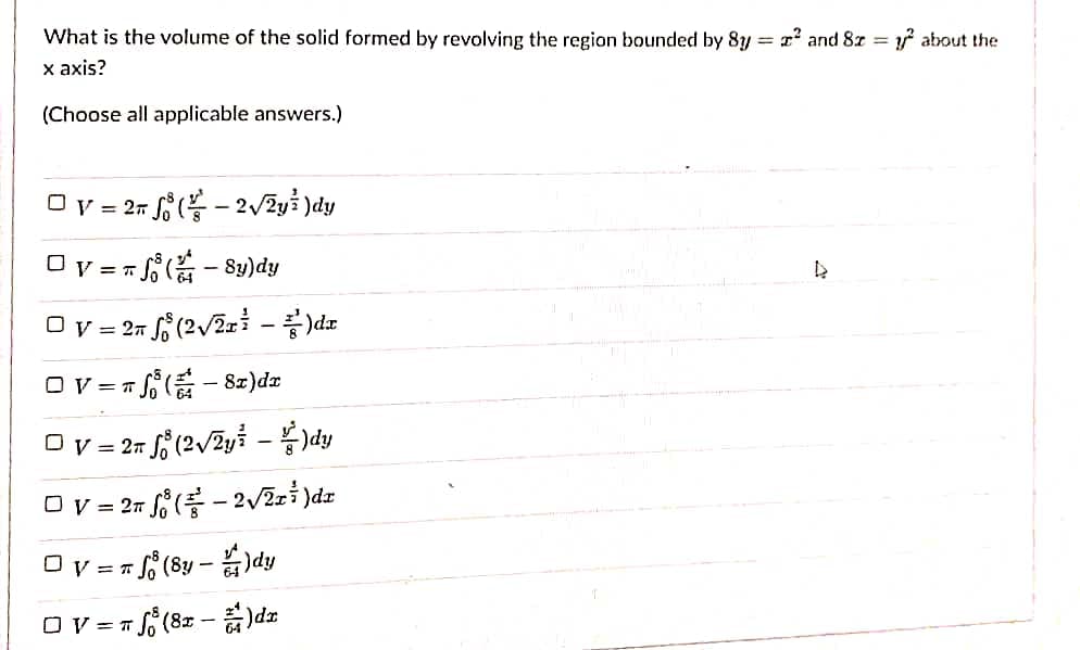 What is the volume of the solid formed by revolving the region bounded by 8y = r and 8z = about the
x axis?
%3D
(Choose all applicable answers.)
Ov = 25 J ( - 2/2y3 )dy
Ov = = - Sy)dy
O v = 27,
Ov = 7 f- 8z)dæ
Ov = 27 f ( - 2/2z} )dz
= T f (8z - )dz
