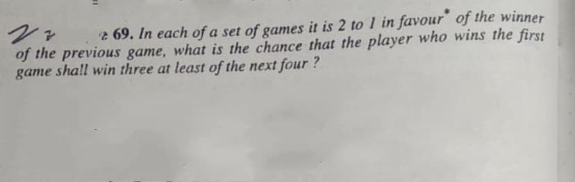 2 69. In each of a set of games it is 2 to 1 in favour of the winner
of the previous game, what is the chance that the player who wins the first
game shall win three at least of the next four ?
