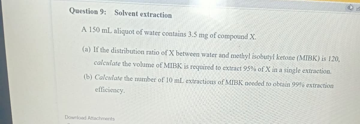 Question 9: Solvent extraction
A 150 mL aliquot of water contains 3.5 mg
of compound X.
(a) If the distribution ratio of X between water and methyl isobutyl ketone (MIBK) is 120,
calculate the volume of MIBK is required to extract 95% of X in a single extraction.
(b) Calculate the number of 10 mL extractions of MIBK needed to obtain 99% extraction
efficiency.
Download Attachments
C