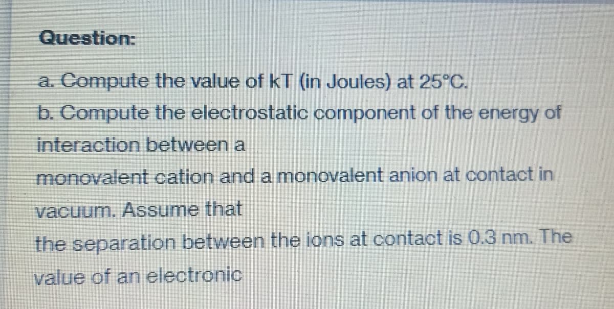 Question:
a. Compute the value of kT (in Joules) at 25°C.
b. Compute the electrostatic component of the energy of
interaction between a
monovalent cation and a monovalent anion at contact in
vacuum. Assume that
the separation between the ions at contact is 0.3 nm. The
value of an electronic