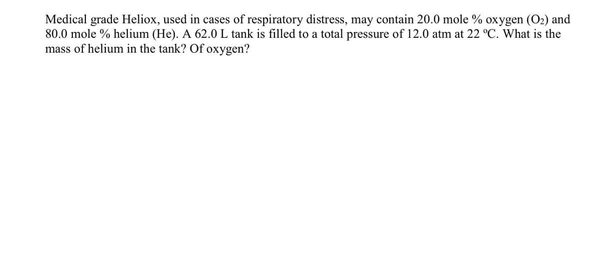 Medical grade Heliox, used in cases of respiratory distress, may contain 20.0 mole % oxygen (O₂) and
80.0 mole % helium (He). A 62.0 L tank is filled to a total pressure of 12.0 atm at 22 °C. What is the
mass of helium in the tank? Of oxygen?