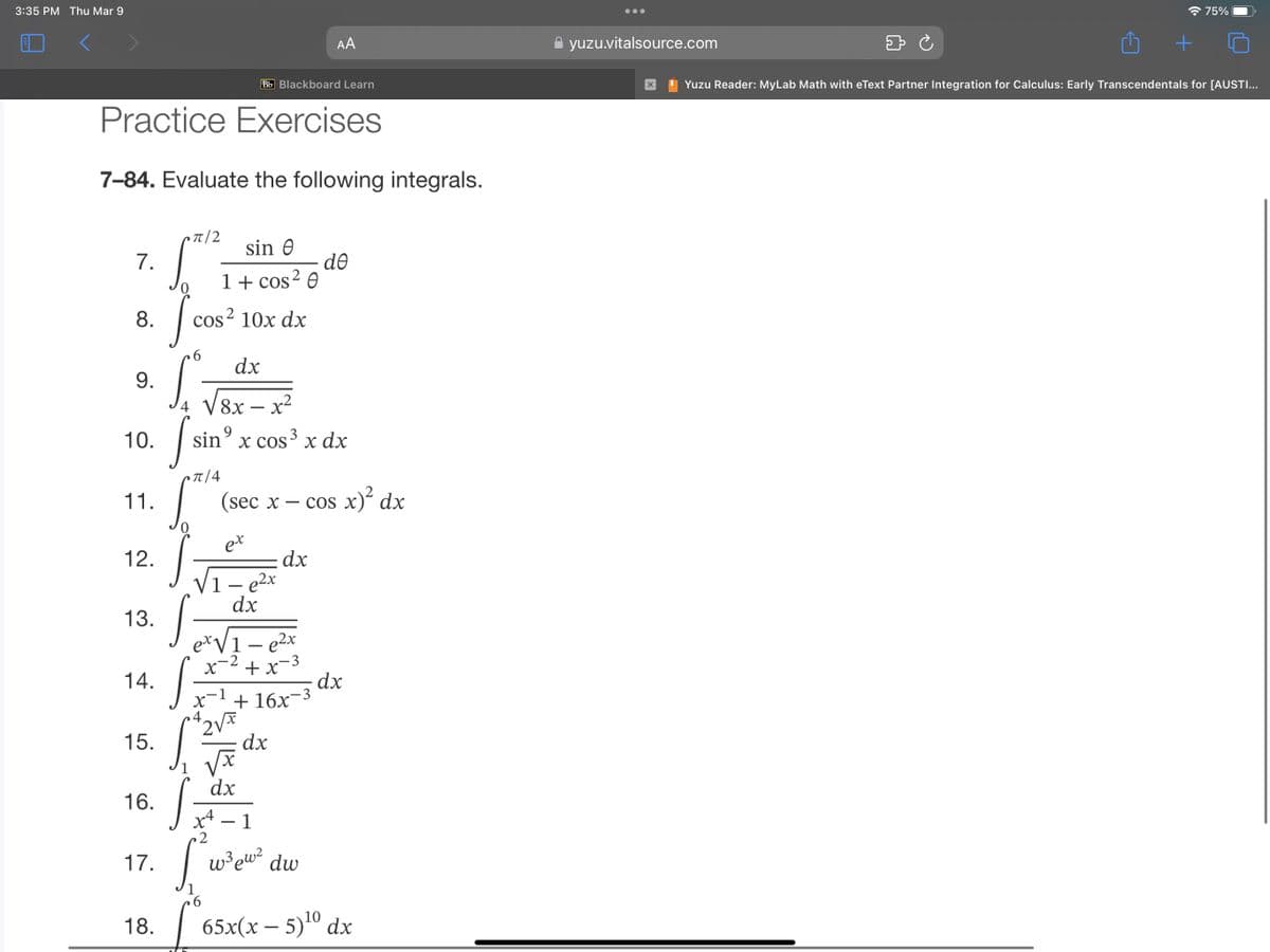 3:35 PM Thu Mar 9
Bb Blackboard Learn
Practice Exercises
7-84. Evaluate the following integrals.
7.
8.
9.
10.
11.
12.
13.
14.
15.
16.
17.
18.
π|2
[²
cos² 10x dx
sin Ꮎ
1 + cos² 0
6
S
fsir
•π/4
dx
4 V8x - x²
S
9
sin x cos³ x dx
x
(sec x - cos x)² dx
ex
1 - e²x
dx
2V
1-e²x
+x-3
x +16x-3
x
X
dx
AA
dx
dx
x4 - 1
2
S
6
de
w³ew² dw
dx
10
65x(x - 5)¹⁰ dx
yuzu.vitalsource.com
X
+
75%
Yuzu Reader: MyLab Math with eText Partner Integration for Calculus: Early Transcendentals for [AUSTI...