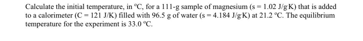 Calculate the initial temperature, in °C, for a 111-g sample of magnesium (s = 1.02 J/gK) that is added
to a calorimeter (C = 121 J/K) filled with 96.5 g of water (s = 4.184 J/gK) at 21.2 °C. The equilibrium
temperature for the experiment is 33.0 °C.