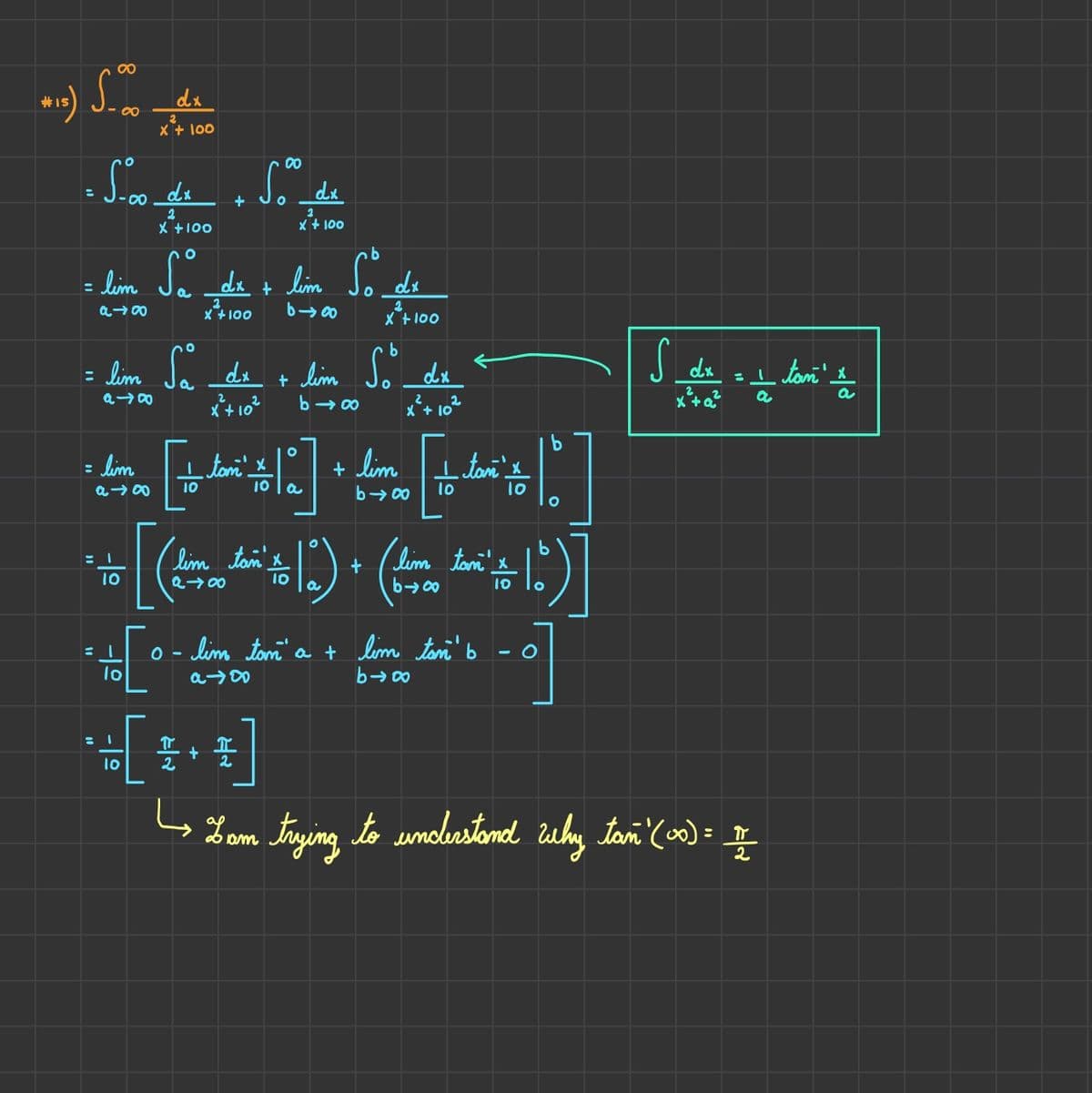 (015) 5.00
:
5.00 dr
dx
2
x + 100
10
2
X + 100
lim
a →∞0 10
= 1
b
= lim Sa dx + lim So do
dx
a →∞
X + 100
b
+ lim so
b→∞
10
+
= lim So dx + lim
a48
x² +10²
*+[..
lo
00
5.⁰⁰
O
dx
2
x + 100
2
x + 100 640
[[|]
+ lim
b→∞0 10
tam x
I + I
2
10 | a
dis
dx
x + 10
tan_
[(²)(²+1)]
'lim tan x
lim
10 a
tan
。- lim tam' a + lim tan b
b→∞
a →∞0
10
O
b
10 O
S do = I tom' I
dx
x² + a²
a
a
Lom trying to understand why tań" (co) = III
am
2