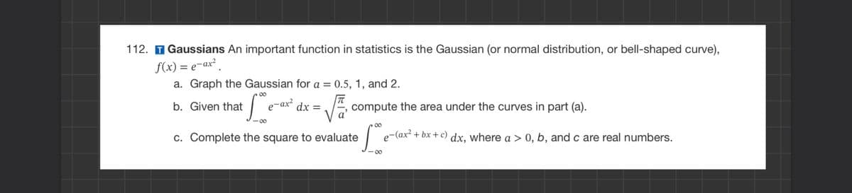 112. T Gaussians An important function in statistics is the Gaussian (or normal distribution, or bell-shaped curve),
f(x) = e-ax²
a. Graph the Gaussian for a = 0.5, 1, and 2.
b. Given that
Le-ar² dx = √==
88
compute the area under the curves in part (a).
c. Complete the square to evaluate
∞
S
8
e-(ax²+bx+c) dx, where a > 0, b, and c are real numbers.