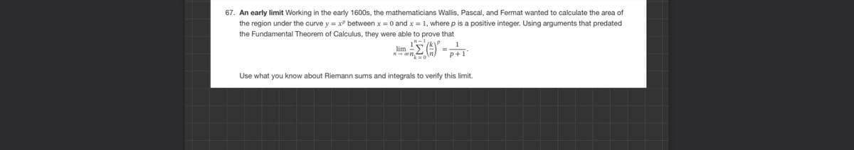 67. An early limit Working in the early 1600s, the mathematicians Wallis, Pascal, and Fermat wanted to calculate the area of
the region under the curve y = x² between x = 0 and x = 1, where p is a positive integer. Using arguments that predated
the Fundamental Theorem of Calculus, they were able to prove that
" – 1
р
Σ (5) -
lim =Σ
n→ ∞on.
1
p+1
Use what you know about Riemann sums and integrals to verify this limit.
