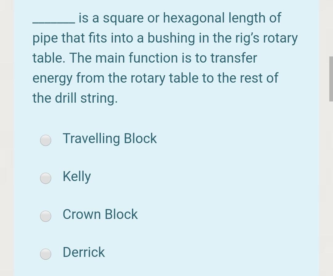 is a square or hexagonal length of
pipe that fits into a bushing in the rig's rotary
table. The main function is to transfer
energy from the rotary table to the rest of
the drill string.
Travelling Block
Kelly
Crown Block
Derrick
