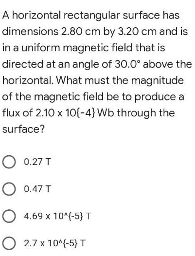 A horizontal rectangular surface has
dimensions 2.80 cm by 3.20 cm and is
in a uniform magnetic field that is
directed at an angle of 30.0° above the
horizontal. What must the magnitude
of the magnetic field be to produce a
flux of 2.10 x 1O{-4} Wb through the
surface?
O 0.27 T
O 0.47 T
O 4.69 x 10^{-5} T
O 2.7 x 10^(-5} T
