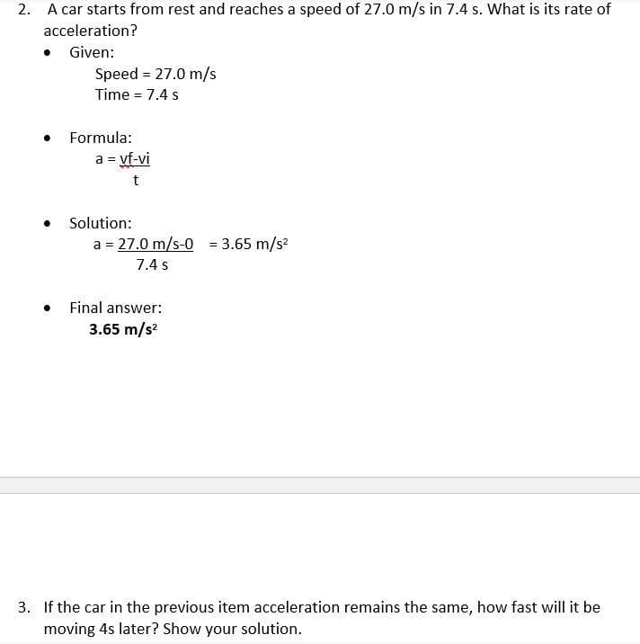 2. A car starts from rest and reaches a speed of 27.0 m/s in 7.4 s. What is its rate of
acceleration?
Given:
Speed = 27.0 m/s
Time = 7.4 s
Formula:
a = vf-vi
t
Solution:
a = 27.0 m/s-0 = 3.65 m/s?
%3D
7.4 s
• Final answer:
3.65 m/s?
3. If the car in the previous item acceleration remains the same, how fast will it be
moving 4s later? Show your solution.
