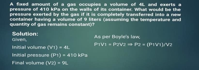 A fixed amount of a gas occupies a volume of 4L and exerts a
pressure of 410 kPa on the walls of its container. What would be the
pressure exerted by the gas if it is completely transferred into a new
container having a volume of 9 liters (assuming the temperature and
quantity of gas remains constant)?
Solution:
As per Boyle's law,
Given,
P1V1 = P2V2 P2 = (P1V1)/V2
Initial volume (V1) = 4L
Initial pressure (P1) = 410 kPa
%3D
Final volume (V2) = 9L
