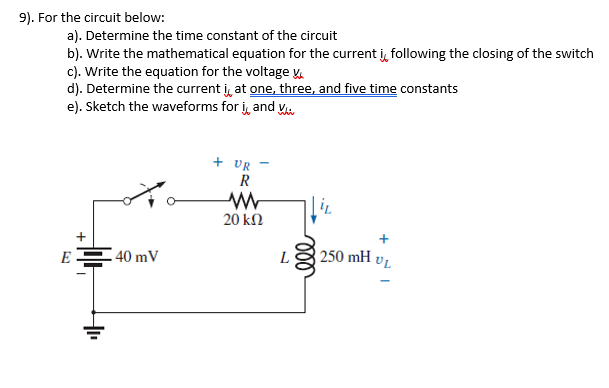 9). For the circuit below:
a). Determine the time constant of the circuit
b). Write the mathematical equation for the current j, following the closing of the switch
c). Write the equation for the voltage
d). Determine the current i, at one, three, and five time constants
e). Sketch the waveforms for i, and Ku
+ UR
R
20 kN
E 40 mV
250 mH vL
L
