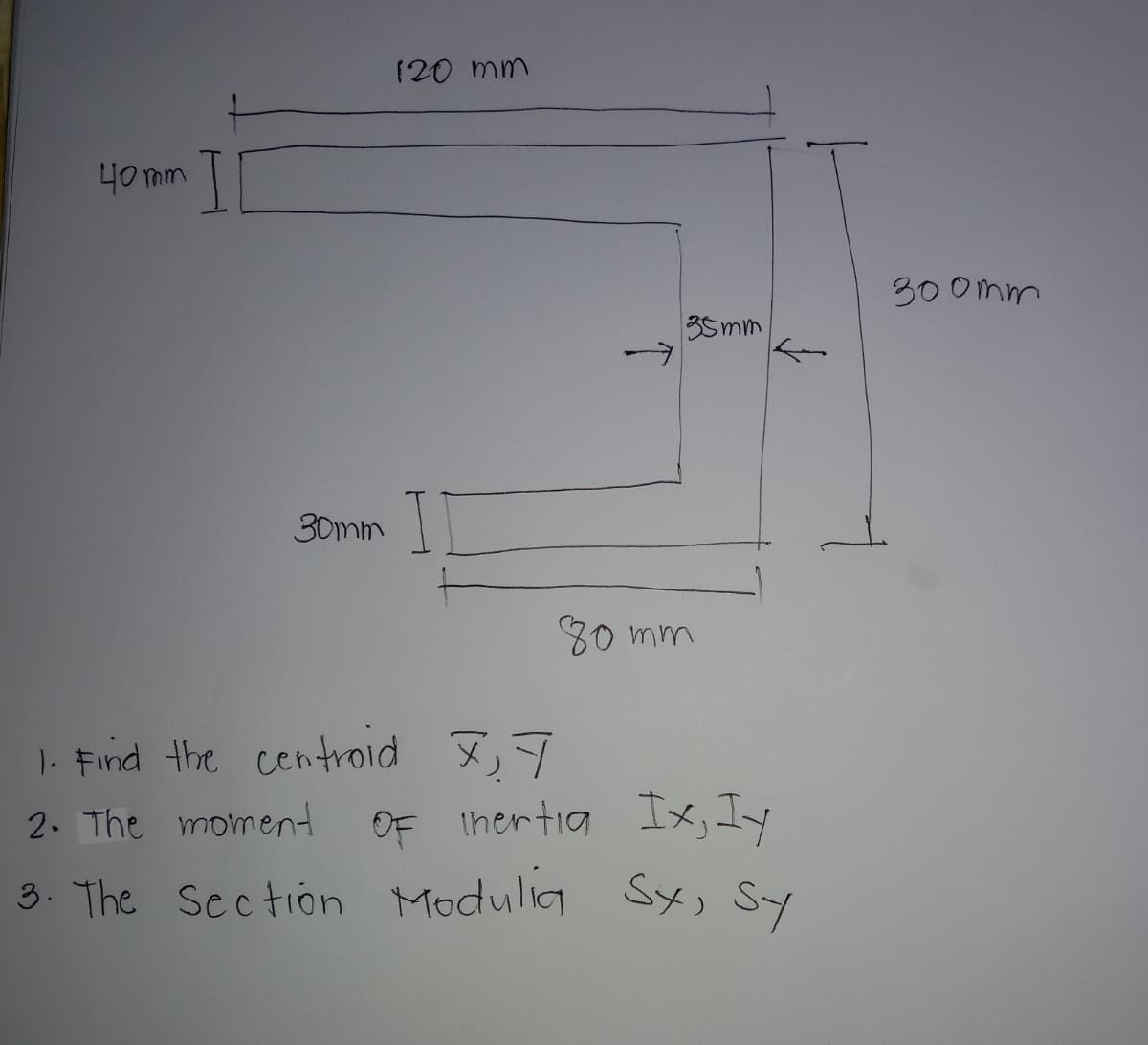 120 mm
40 mm
30 0mm
35mm
30mm
80 mm
|- Find the centroid ,7
2. The moment
OF Ihertia Ix, Iy
3. The Section Modulig Sx, Sy
SY, SY
