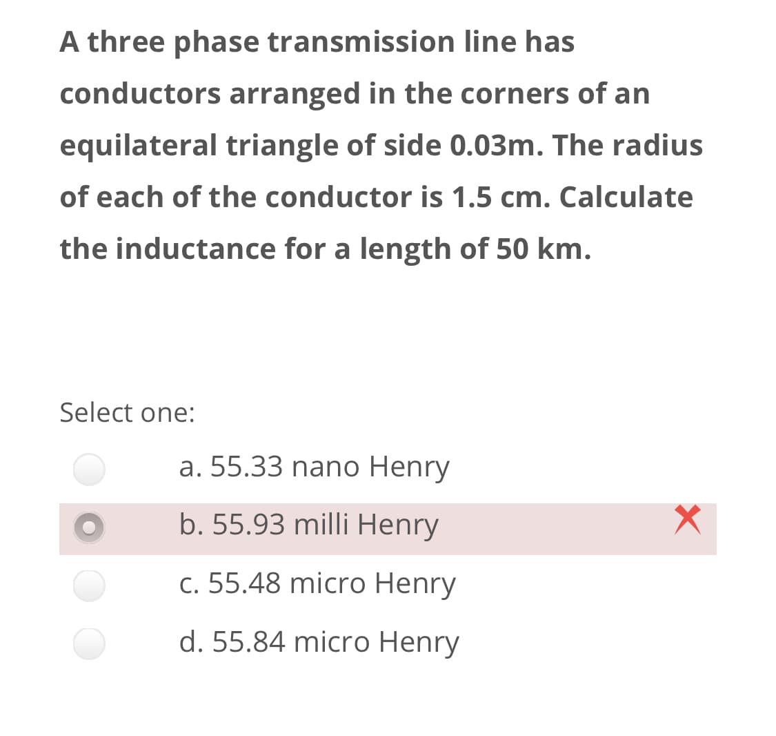 A three phase transmission line has
conductors arranged in the corners of an
equilateral triangle of side 0.03m. The radius
of each of the conductor is 1.5 cm. Calculate
the inductance for a length of 50 km.
Select one:
a. 55.33 nano Henry
b. 55.93 milli Henry
c. 55.48 micro Henry
d. 55.84 micro Henry
