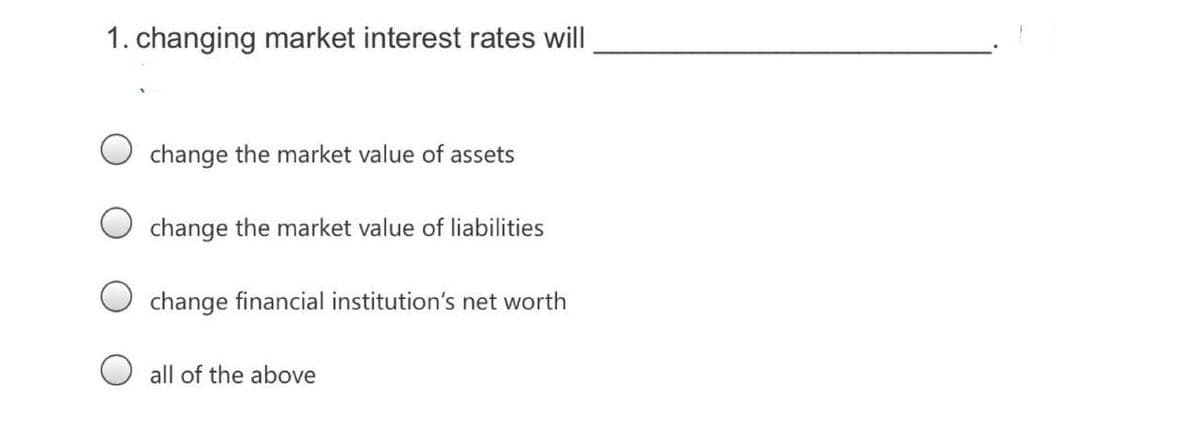 1. changing market interest rates will
change the market value of assets
change the market value of liabilities
change financial institution's net worth
O all of the above

