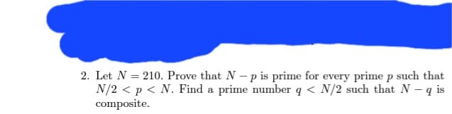 2. Let N = 210. Prove that N-p is prime for every prime p such that
N/2 < p < N. Find a prime number q < N/2 such that N - q is
composite.