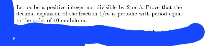 Let m be a positive integer not divisible by 2 or 5. Prove that the
decimal expansion of the fraction 1/m is periodic with period equal
to the order of 10 modulo m.