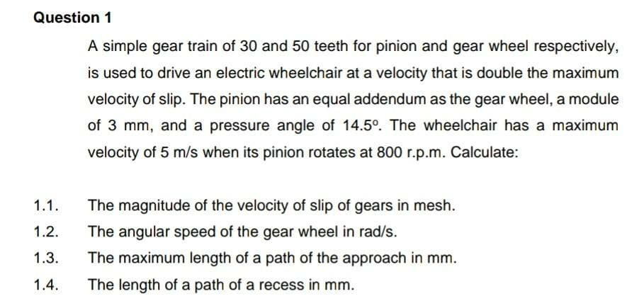 Question 1
A simple gear train of 30 and 50 teeth for pinion and gear wheel respectively,
is used to drive an electric wheelchair at a velocity that is double the maximum
velocity of slip. The pinion has an equal addendum as the gear wheel, a module
of 3 mm, and a pressure angle of 14.5°. The wheelchair has a maximum
velocity of 5 m/s when its pinion rotates at 800 r.p.m. Calculate:
1.1.
The magnitude of the velocity of slip of gears in mesh.
1.2.
The angular speed of the gear wheel in rad/s.
1.3.
The maximum length of a path of the approach in mm.
1.4.
The length of a path of a recess in mm.
