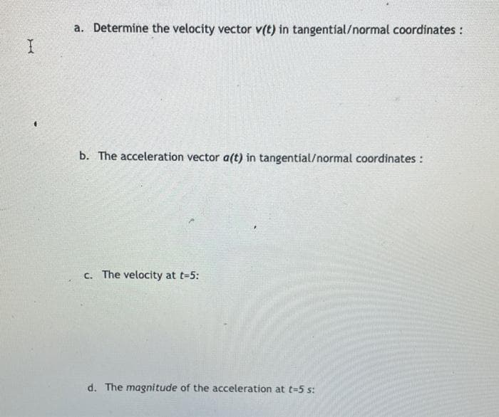 a. Determine the velocity vector v(t) in tangentíal/normal coordinates :
b. The acceleration vector a(t) in tangential/normal coordinates :
c. The velocity at t-5:
d. The magnitude of the acceleration at t=5 s:

