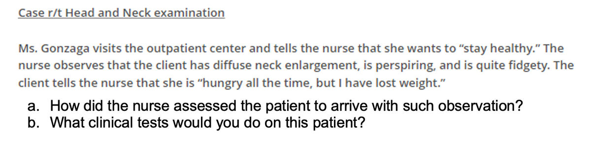 Case r/t Head and Neck examination
Ms. Gonzaga visits the outpatient center and tells the nurse that she wants to "stay healthy." The
nurse observes that the client has diffuse neck enlargement, is perspiring, and is quite fidgety. The
client tells the nurse that she is "hungry all the time, but I have lost weight."
a. How did the nurse assessed the patient to arrive with such observation?
b. What clinical tests would you do on this patient?
