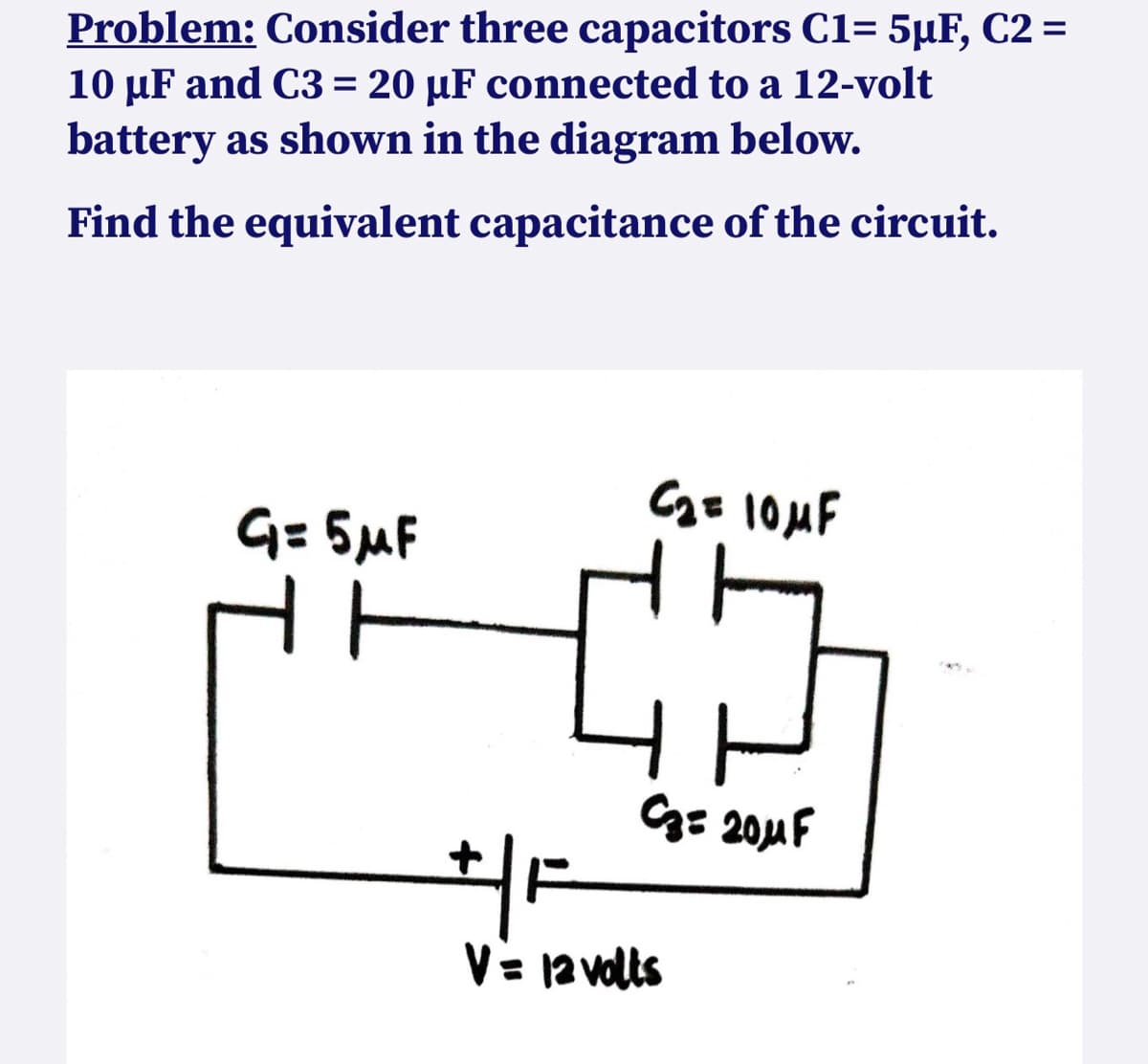Problem: Consider three capacitors C1= 5µF, C2 =
10 µF and C3= 20 µF connected to a 12-volt
battery as shown in the diagram below.
Find the equivalent capacitance of the circuit.
C₂ = 10μF
G= 5μF
C₂= 20μF
+/F
V = 12 volts