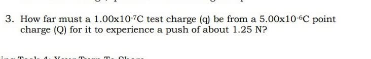 3. How far must a 1.00x10-7C test charge (q) be from a 5.00x10-6℃ point
charge (Q) for it to experience a push of about 1.25 N?
T. 01