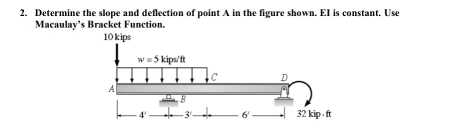 2. Determine the slope and deflection of point A in the figure shown. EI is constant. Use
Macaulay's Bracket Function.
10 kips
w = 5 kips/ft
C
D
A
6'
32 kip - ft
