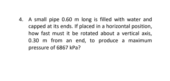 4. A small pipe 0.60 m long is filled with water and
capped at its ends. If placed in a horizontal position,
how fast must it be rotated about a vertical axis,
0.30 m from an end, to produce a maximum
pressure of 6867 kPa?