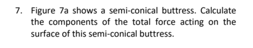 7. Figure 7a shows a semi-conical buttress. Calculate
the components of the total force acting on the
surface of this semi-conical buttress.